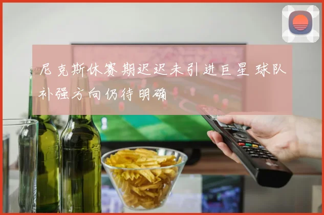 尼克斯休赛期迟迟未引进巨星 球队补强方向仍待明确