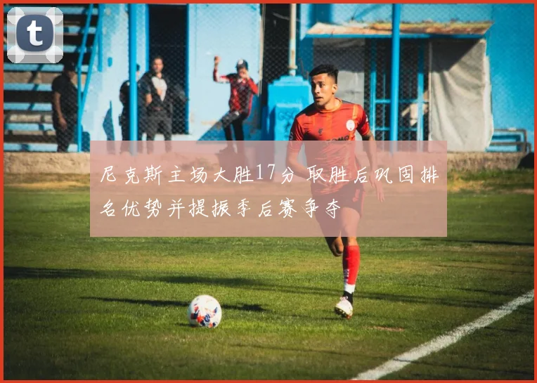 尼克斯主场大胜17分 取胜后巩固排名优势并提振季后赛争夺